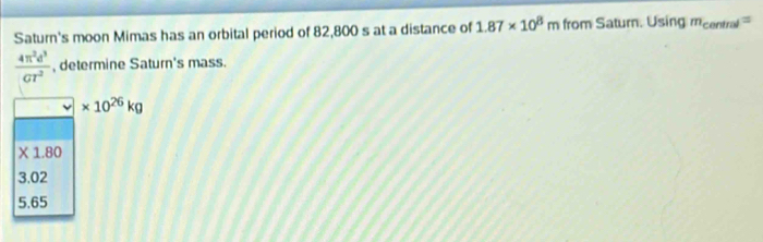Saturn's moon Mimas has an orbital period of 82,800 s at a distance of 1.87* 10^8m from Saturn. Using m_central=
 4π^2d^3/GT^2  , determine Saturn's mass.
* 10^(26)kg
X 1.80
3.02
5.65