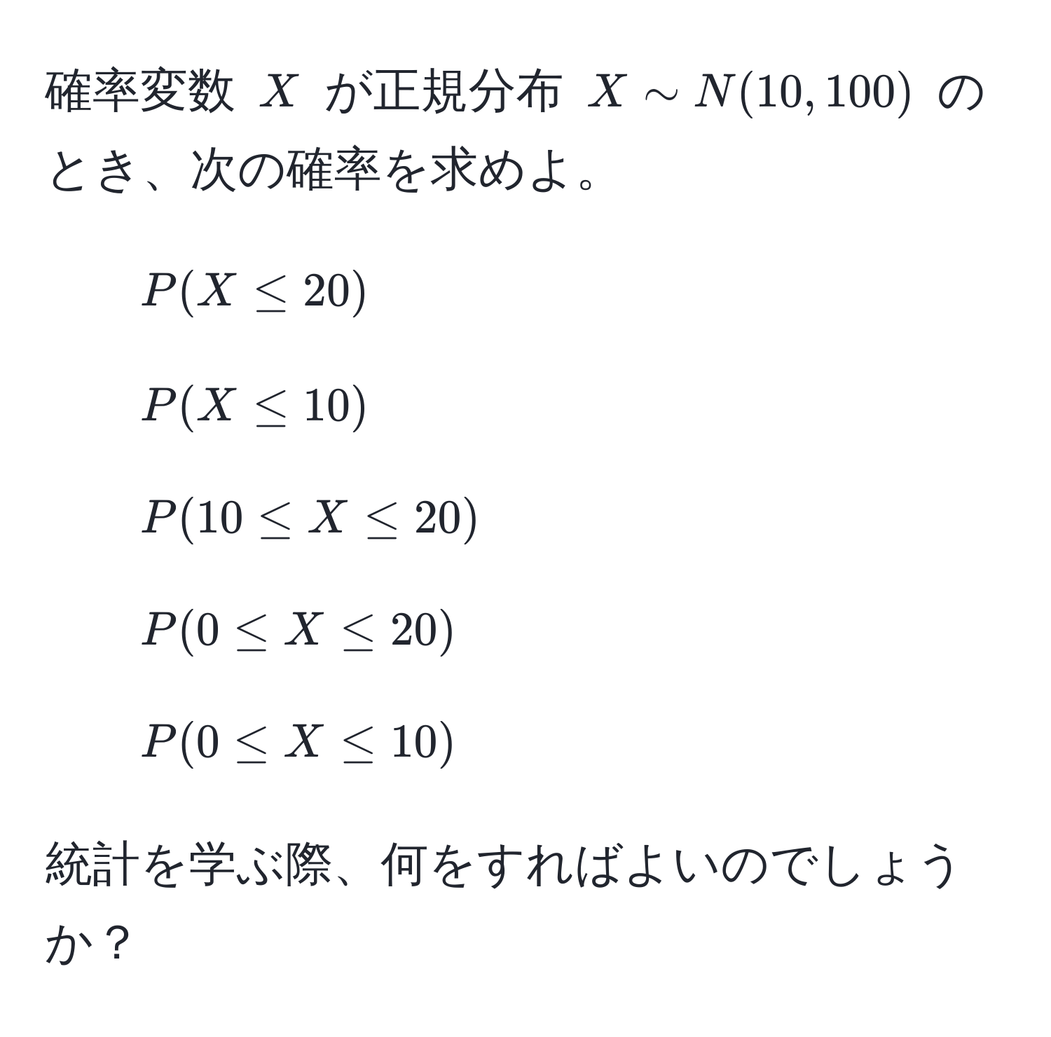 確率変数 $X$ が正規分布 $X sim N(10, 100)$ のとき、次の確率を求めよ。  
1. $P(X ≤ 20)$  
2. $P(X ≤ 10)$  
3. $P(10 ≤ X ≤ 20)$  
4. $P(0 ≤ X ≤ 20)$  
5. $P(0 ≤ X ≤ 10)$  

統計を学ぶ際、何をすればよいのでしょうか？