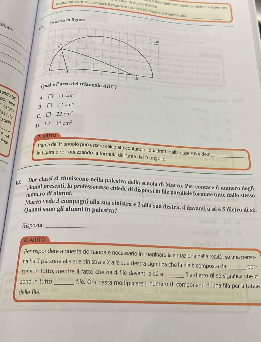 lume di quello minore.
e il loro rapporto, ossía divídere il volume del
In alternativa, puoi calcolare il rapporto tra i lati ed elevare il risultato alla
íl ta to.
. Osserva la figura.
_
.
_
_
_
_
Qual olo ABC?
sendo B(
A. 11cm^2
pondere
B. 12cm^2
cateto
a parte
C. 22cm^2
a delle
D. 24cm^2
er via
7. AIUTO
uindi
_
L'area del triangolo può essere calcolata contando i quadretti della base AB e dell'
in figura e poi utilizzando la formula dell'area del triangolo.
D8. Due classi si riuniscono nella palestra della scuola di Marco. Per contare il numero degli
alunni presenti, la professoressa chiede di disporsi in file parallele formate tutte dallo stesso
numero di alunni.
Marco vede 3 compagni alla sua sinistra e 2 alla sua destra, 4 davanti a sé e 5 dietro di sé.
Quanti sono gli alunni in palestra?
Risposta:_
8. AIUTO
Per rispondere a questa domanda è necessario immaginare la situazione nella realtà: se una perso-
na ha 3 persone alla sua sinistra e 2 alla sua destra significa che la fila è composta da _per-
sone in tutto, mentre il fatto che ha 4 file davanti a sé e _file dietro di sé significa che ci
sono in tutto _file. Ora basta moltiplicare il numero di componenti di una fila per il totale
delle file.