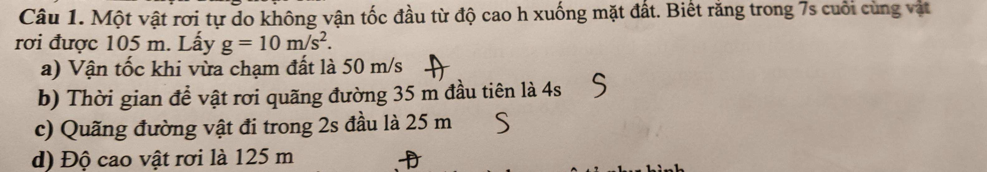 Một vật rơi tự do không vận tốc đầu từ độ cao h xuống mặt đất. Biết răng trong 7s cuôi cùng vật 
rơi được 105 m. Lấy g=10m/s^2. 
a) Vận tốc khi vừa chạm đất là 50 m/s
b) Thời gian để vật rơi quãng đường 35 m đầu tiên là 4s
c) Quãng đường vật đi trong 2s đầu là 25 m
d) Độ cao vật rơi là 125 m