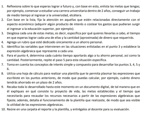 Reflexiona sobre lo que esperas lograr a futuro y, con base en esto, enlista las metas que tengas;
por ejemplo, comenzar a estudiar una carrera universitaria dentro de 2 años, conseguir un trabajo
de medio tiempo al ingresar a la universidad, etcétera.
2. Con base en la lista, fija la atención en aquellas que estén relacionadas directamente con el
aspecto económico (adquirir algún producto de interés o costear los gastos que pudieran surgir
al ingresar a la educación superior, por ejemplo).
3. Desglosa cada una de estas metas, es decir, específica por qué quieres llevarlas a cabo, el tiempo
en que esperas lograr cada una de ellas y la cantidad (aproximada) de dinero que requerirás.
4. Agrega un rubro que esté dedicado únicamente a un ahorro personal.
5. Identifica las variables que intervienen en las situaciones enlistadas en el punto 3 y establece la
expresión algebraica que represente a cada una.
6. Para el punto 4, determina cada cuánto tiempo aportarás algo a tu ahorro personal, así como la
cantidad. Posteriormente, repite el paso 5 para esta situación específica.
7. Toma en cuenta los conceptos de interés simple y compuesto para desarrollar los puntos 3, 4, 5 y
6.
8. Utiliza una hoja de cálculo para realizar una plantilla que te permita plasmar las expresiones que
escribiste en los puntos anteriores, de modo que puedas calcular, por ejemplo, cuánto dinero
tendrás ahorrado en un plazo de 2 años.
9. Recaba toda lo desarrollado hasta este momento en un documento digital, de tal manera que en
él expliques en qué consiste tu proyecto de vida, las metas establecidas y el tiempo que
necesitarás para recaudar los recursos necesarios a partir de las expresiones algebraicas que
fijaste; además, detalla el funcionamiento de la plantilla que realizaste, de modo que sea visible
la utilidad de las expresiones algebraicas.
10. Reúne en una carpeta el reporte y la plantilla, y entrégalos al docente para su evaluación.