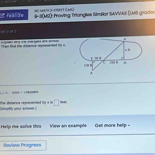 NC MATH 2-STREET (LMS) 
realize 9-3(M2): Proving Triangles Similar SAVVAS (LMS grade 
art 3 of 3 
Explain why the thangies are simiar. 
Then find the distance represented by x. 
C.5S5 ~ 1 neorem 
The distance represented by x is □ feet. 
Simplify your answer.) 
Help me solve this View an example Get more help - 
Review Progress