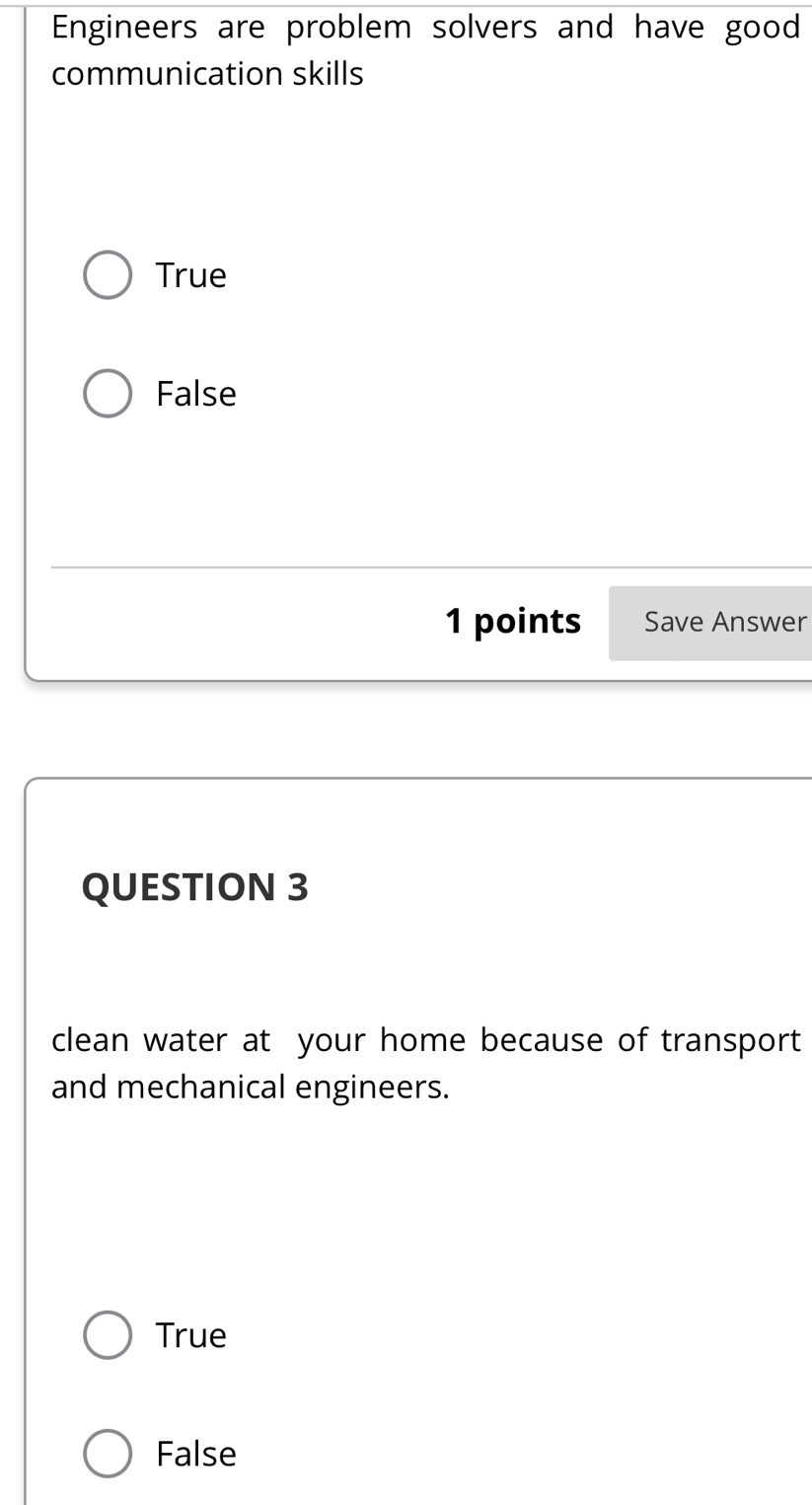 Engineers are problem solvers and have good
communication skills
True
False
1 points Save Answer
QUESTION 3
clean water at your home because of transport
and mechanical engineers.
True
False