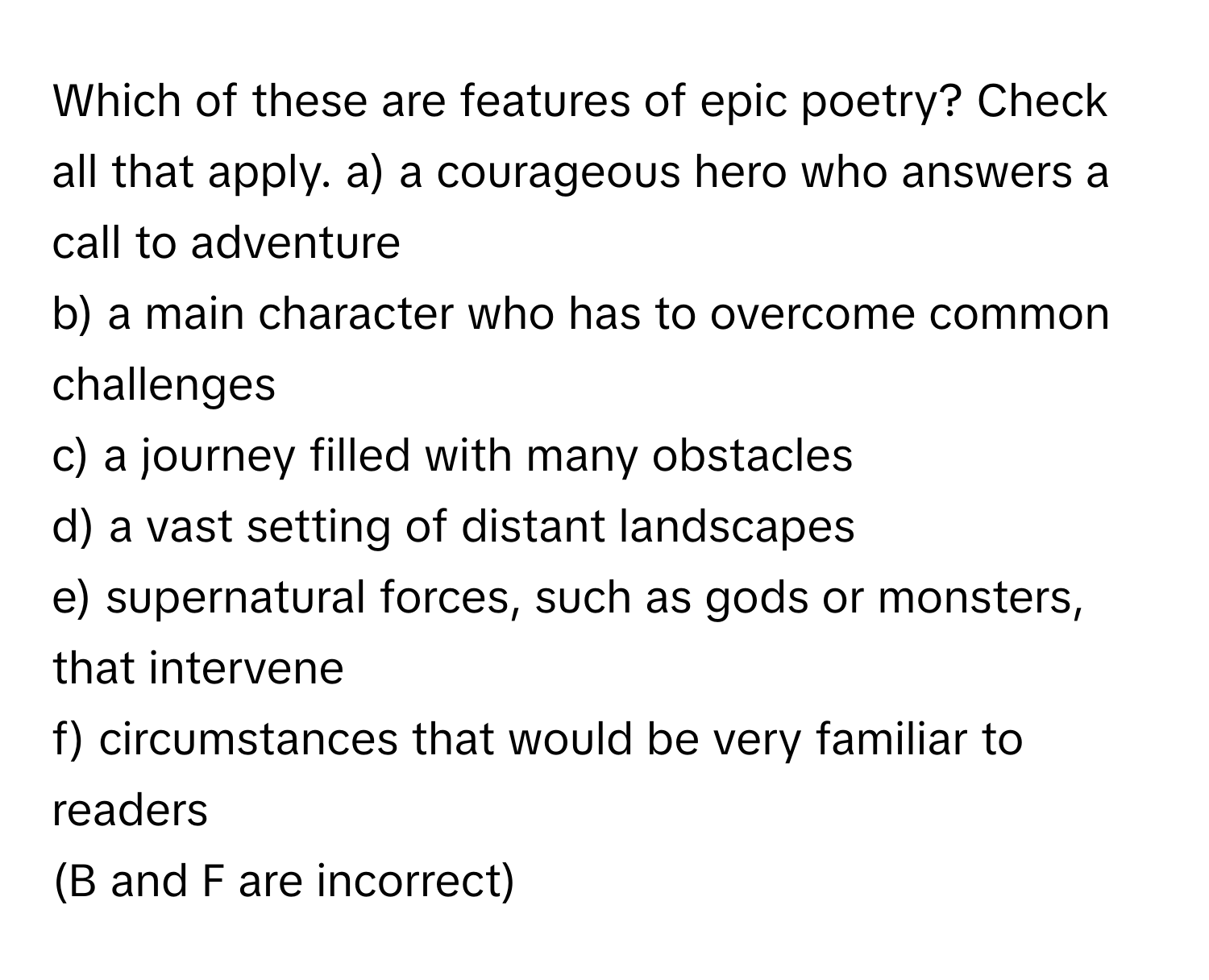 Which of these are features of epic poetry? Check all that apply.   a) a courageous hero who answers a call to adventure 
b) a main character who has to overcome common challenges 
c) a journey filled with many obstacles 
d) a vast setting of distant landscapes 
e) supernatural forces, such as gods or monsters, that intervene 
f) circumstances that would be very familiar to readers
(B and F are incorrect)