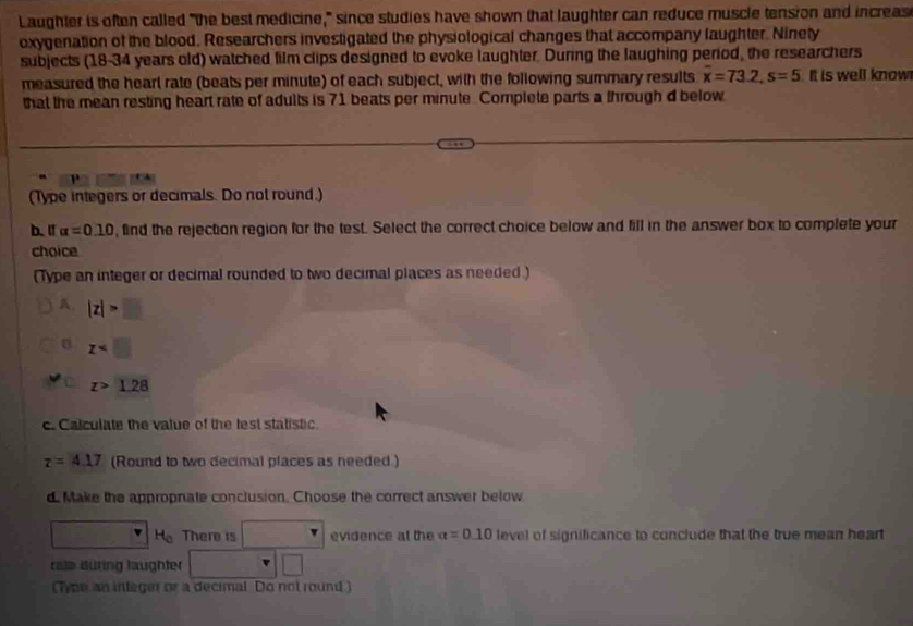 Laughter is often called "the best medicine," since studies have shown that laughter can reduce muscle tension and increas 
oxygenation of the blood. Researchers investigated the physiological changes that accompany laughter. Ninety 
subjects (18-34 years old) watched film clips designed to evoke laughter. During the laughing period, the researchers 
measured the hearl rate (beats per minute) of each subject, with the following summary results overline x=73.2, s=5 It is well know 
that the mean resting heart rate of adults is 71 beats per minute. Complete parts a through d below 
(Type integers or decimals. Do not round.) 
b.l alpha =0.10 , find the rejection region for the test. Select the correct choice below and fill in the answer box to complete your 
choice 
(Type an integer or decimal rounded to two decimal places as needed .) 
A. |z|>□
z
z>1.28
c. Calculate the value of the lest statistic.
tau =4.17 (Round to two decimal places as needed.) 
d Make the appropnate conclusion. Choose the correct answer below
H_0 There is evidence at the alpha =0.10 level of significance to conclude that the true mean heart 
rale düring läughter □ 
(Tyon an integer or a decimal Do not round )