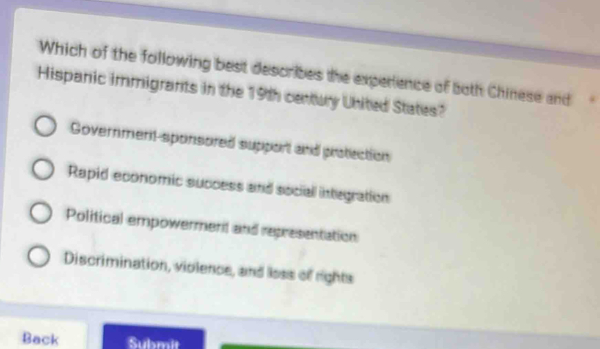 Which of the following best describes the experience of both Chinese and
Hispanic immigrants in the 19th century United States?
Government-sponsored support and protection
Rapid economic success and sociall integration
Political empowerment and representation
Discrimination, violence, and loss of rights
Back Submit