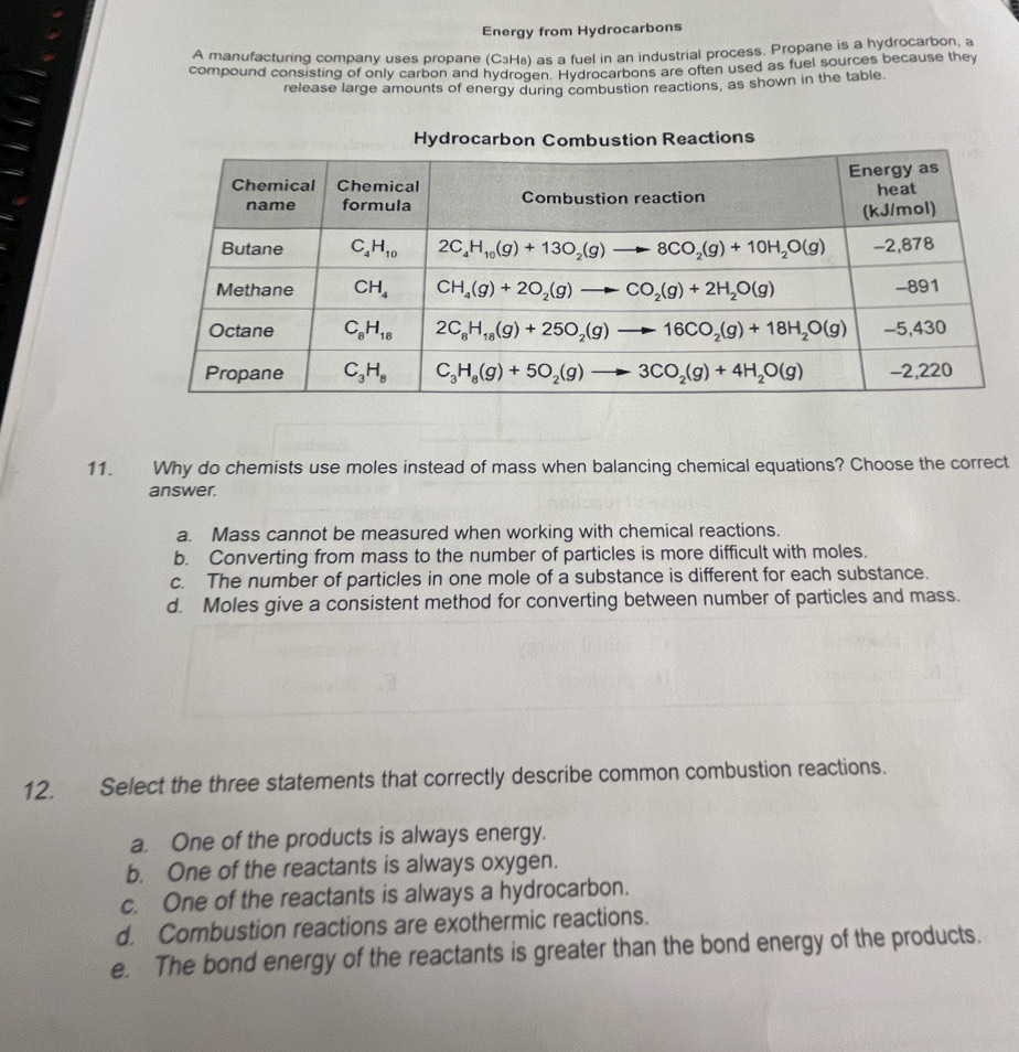 Energy from Hydrocarbons
A manufacturing company uses propane (C_3H_8) as a fuel in an industrial process. Propane is a hydrocarbon, a
compound consisting of only carbon and hydrogen. Hydrocarbons are often used as fuel sources because they
release large amounts of energy during combustion reactions, as shown in the table.
Reactions
11. Why do chemists use moles instead of mass when balancing chemical equations? Choose the correct
answer.
a. Mass cannot be measured when working with chemical reactions.
b. Converting from mass to the number of particles is more difficult with moles.
c. The number of particles in one mole of a substance is different for each substance.
d. Moles give a consistent method for converting between number of particles and mass.
12. Select the three statements that correctly describe common combustion reactions.
a. One of the products is always energy.
b. One of the reactants is always oxygen.
c. One of the reactants is always a hydrocarbon.
d. Combustion reactions are exothermic reactions.
e. The bond energy of the reactants is greater than the bond energy of the products.