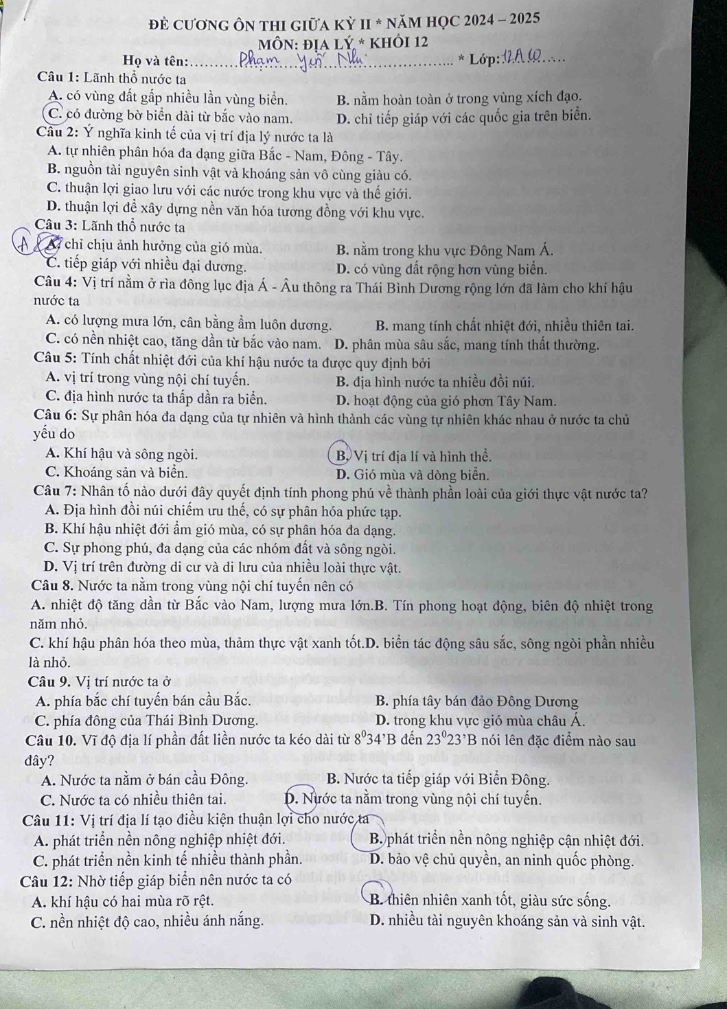 Đẻ CươnG ÔN thI GiữA Kỳ II * năM HọC 2024 - 2025
Môn: địa lý * Khói 12
Họ và tên: _* Lớp:_
Câu 1: Lãnh thổ nước ta
A. có vùng đất gấp nhiều lần vùng biển. B. nằm hoàn toàn ở trong vùng xích đạo.
C. có đường bờ biển dài từ bắc vào nam. D. chỉ tiếp giáp với các quốc gia trên biển.
Câu 2: Ý nghĩa kinh tế của vị trí địa lý nước ta là
A. tự nhiên phân hóa đa dạng giữa Bắc - Nam, Đông - Tây.
B. nguồn tài nguyên sinh vật và khoáng sản vô cùng giàu có.
C. thuận lợi giao lưu với các nước trong khu vực và thế giới.
D. thuận lợi để xây dựng nền văn hóa tương đồng với khu vực.
Câu 3: Lãnh thổ nước ta
A7 chỉ chịu ảnh hưởng của gió mùa. B. nằm trong khu vực Đông Nam Á.
C. tiếp giáp với nhiều đại dương. D. có vùng đất rộng hơn vùng biển.
Câu 4: Vị trí nằm ở rìa đông lục địa Á - Âu thông ra Thái Bình Dương rộng lớn đã làm cho khí hậu
nước ta
A. có lượng mưa lớn, cân bằng ẩm luôn dương. B. mang tính chất nhiệt đới, nhiều thiên tai.
C. có nền nhiệt cao, tăng dần từ bắc vào nam. D. phân mùa sâu sắc, mang tính thất thường.
Câu 5: Tính chất nhiệt đới của khí hậu nước ta được quy định bởi
A. vị trí trong vùng nội chí tuyến. B. địa hình nước ta nhiều đồi núi.
C. địa hình nước ta thấp dần ra biển. D. hoạt động của gió phơn Tây Nam.
Câu 6: Sự phân hóa đa dạng của tự nhiên và hình thành các vùng tự nhiên khác nhau ở nước ta chủ
yếu do
A. Khí hậu và sông ngòi. B Vị trí địa lí và hình thể.
C. Khoáng sản và biển. D. Gió mùa và dòng biển.
Câu 7: Nhân tố nào dưới đây quyết định tính phong phú về thành phần loài của giới thực vật nước ta?
A. Địa hình đồi núi chiếm ưu thế, có sự phân hóa phức tạp.
B. Khí hậu nhiệt đới ẩm gió mùa, có sự phân hóa đa dạng.
C. Sự phong phú, đa dạng của các nhóm đất và sông ngòi.
D. Vị trí trên đường di cư và di lưu của nhiều loài thực vật.
Câu 8. Nước ta nằm trong vùng nội chí tuyến nên có
A. nhiệt độ tăng dần từ Bắc vào Nam, lượng mưa lớn.B. Tín phong hoạt động, biên độ nhiệt trong
năm nhỏ.
C. khí hậu phân hóa theo mùa, thảm thực vật xanh tốt.D. biển tác động sâu sắc, sông ngòi phần nhiều
là nhỏ.
Câu 9. Vị trí nước ta ở
A. phía bắc chí tuyến bán cầu Bắc. B. phía tây bán đảo Đông Dương
C. phía đông của Thái Bình Dương. D. trong khu vực gió mùa châu Á.
Câu 10. Vĩ độ địa lí phần đất liền nước ta kéo dài từ 8^03 4'B đến 23°23^,B nói lên đặc điểm nào sau
đây?
A. Nước ta nằm ở bán cầu Đông. B. Nước ta tiếp giáp với Biển Đông.
C. Nước ta có nhiều thiên tai. D. Nước ta nằm trong vùng nội chí tuyến.
Câu 11: Vị trí địa lí tạo điều kiện thuận lợi cho nước ta
A. phát triển nền nông nghiệp nhiệt đới. B phát triển nền nông nghiệp cận nhiệt đới.
C. phát triển nền kinh tế nhiều thành phần. D. bảo vệ chủ quyền, an ninh quốc phòng.
Câu 12: Nhờ tiếp giáp biển nên nước ta có
A. khí hậu có hai mùa rõ rệt. B. thiên nhiên xanh tốt, giàu sức sống.
C. nền nhiệt độ cao, nhiều ánh nắng. D. nhiều tài nguyên khoáng sản và sinh vật.