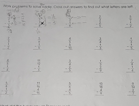 Work problems to solve riddle. Cross out answers to find out what letters are left,
 1/2 *  5/5 
 1/3 * _ 
- 1/5  - 1/4 *  1/9 = _ - 1/6^(x-)  beginarrayr  2/3  - 2/5  hline endarray beginarrayr  5/9  - 1/2  hline endarray
beginarrayr  2/3  - 1/2  hline endarray beginarrayr  5/6  - 1/5  hline endarray beginarrayr  4/5  - 5/10  hline endarray beginarrayr  3/4  - 1/3  hline endarray beginarrayr  1/3  - 1/5  hline endarray
beginarrayr  4/5  - 1/4  hline endarray beginarrayr  11/12  - 1/3  hline endarray beginarrayr  3/4  - 2/5  hline endarray beginarrayr  1/3  - 2/9  hline endarray beginarrayr  7/8  - 1/4  hline endarray
beginarrayr  5/8  - 4/2  hline endarray beginarrayr  11/16  - 4/46  hline endarray beginarrayr  5/6  - 4/5  hline endarray beginarrayr  13/18  - 4/9  hline endarray beginarrayr  9/14  - 2/7  hline endarray