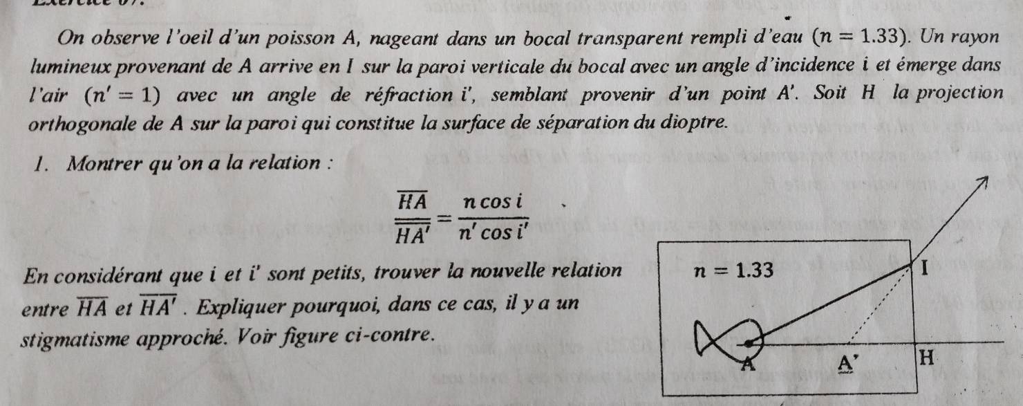 On observe l’oeil d’un poisson A, nageant dans un bocal transparent rempli d’eau (n=1.33). Un rayon 
lumineux provenant de A arrive en I sur la paroi verticale du bocal avec un angle d’incidence i et émerge dans 
l'air (n'=1) avec un angle de réfraction i', semblant provenir d'un point A'. Soit H la projection 
orthogonale de A sur la paroi qui constitue la surface de séparation du dioptre. 
1. Montrer qu'on a la relation :
frac overline HAoverline HA'= ncos i/n'cos i' 
En considérant que i et i' sont petits, trouver la nouvelle relation n=1.33 I 
entre overline HA et overline HA'. Expliquer pourquoi, dans ce cas, il y a un 
stigmatisme approché. Voir figure ci-contre. 
_ A' H