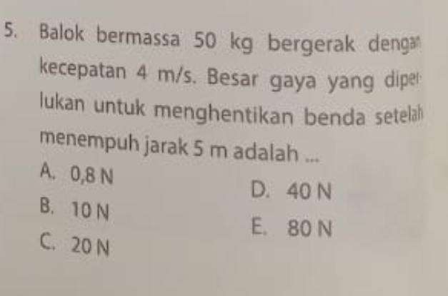 Balok bermassa 50 kg bergerak deng
kecepatan 4 m/s. Besar gaya yang dipe
lukan untuk menghentikan benda setelah 
menempuh jarak 5 m adalah ...
A. 0,8 N
D. 40 N
B. 10 N
E. 80 N
C. 20 N