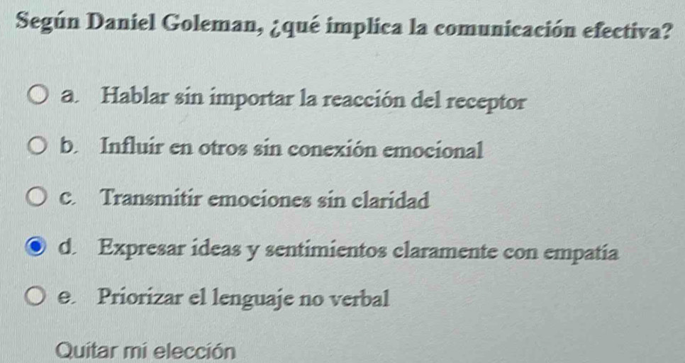 Según Daniel Goleman, ¿qué implica la comunicación efectiva?
a. Hablar sin importar la reacción del receptor
b. Influir en otros sin conexión emocional
c. Transmitir emociones sin claridad
d. Expresar ideas y sentimientos claramente con empatia
e. Priorizar el lenguaje no verbal
Quitar mi elección