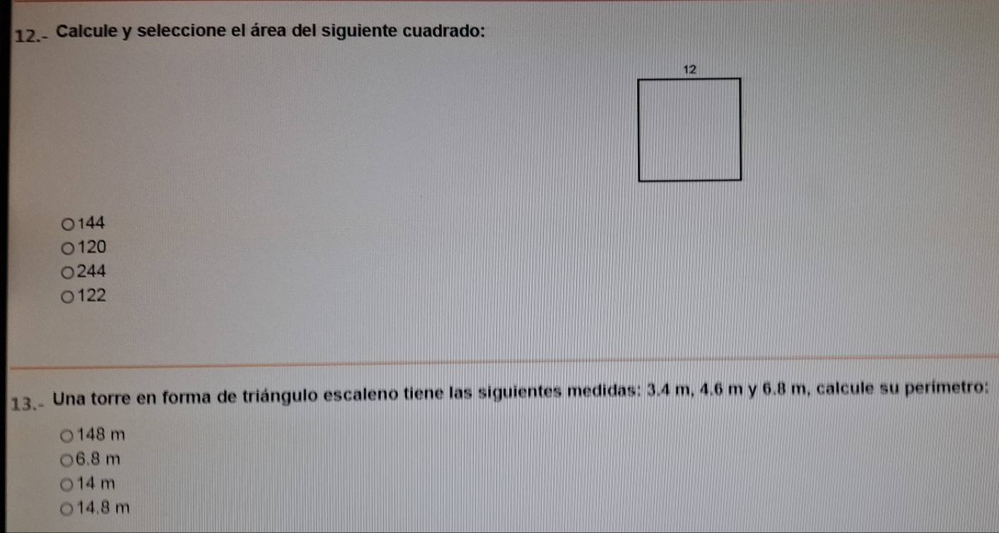 Calcule y seleccione el área del siguiente cuadrado:
144
120
244
122
13. Una torre en forma de triángulo escaleno tiene las siguientes medidas: 3.4 m, 4.6 m y 6.8 m, calcule su perímetro:
148 m
6.8 m
14 m
14.8 m