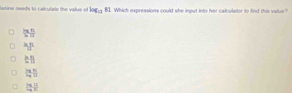 anine needs to calculate the value of log _1281. Which expressions could she input into her calculator to find this value?
 log 81/ln 12 
 ln 81/12 
 ln 81/ln 12 
 log 81/log 12 
 log 12/log 81 