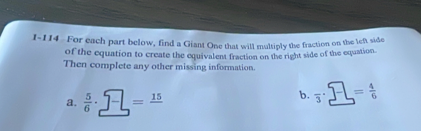 1-114 For each part below, find a Giant One that will multiply the fraction on the left side 
of the equation to create the equivalent fraction on the right side of the equation. 
Then complete any other missing information. 
a.  5/6 · _ 7-=frac 15
b. overline 3· _ 7= 4/6 