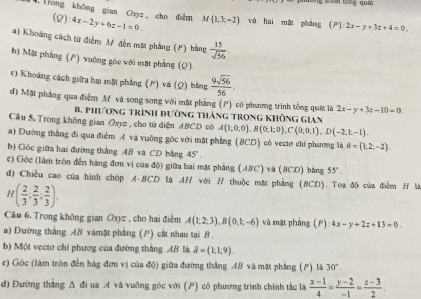 ìh tổn g  qua t
Trong không gian Oxyz , cho điểm M(1;3;-2) và hai mặt phẳng (P). 2x-y+3z+4=0,
(Q): 4x-2y+6z-1=0.
a) Khoảng cách từ điểm M đến mặt phẳng (P) bằng  15/sqrt(56) .
b) Mật phẳng (P) vuông góc với mặt phẳng (Q).
c) Khoảng cách giữa hai mặt phẳng (P) và (Q) bằng  9sqrt(56)/56 .
d) Mặt phẳng qua điểm Mô và song song với mặt phẳng (P) có phương trình tổng quát là 2x-y+3z-10=0.
B. PHƯơNG TRÌNH đƯờNG THáNG TRONG KHÔNG GIAN
Câu 5. Trong không gian Oxyz , cho tứ diện ABCD có A(1;0;0),B(0;1;0),C(0;0;1),D(-2;1;-1).
a) Đường thẳng đi qua điểm A và vuông góc với mặt phẳng (BCD) có vectơ chỉ phương là vector n=(1;2;-2).
b) Góc giữa hai đường thẳng AB và CD bằng 45° .
c) Góc (làm tròn đến hàng đơn vị của độ) giữa hai mặt phẳng (ABC) và (BCD) bằng 55°.
d) Chiều cao của hình chóp A-BCD là AH với H thuộc mặt phẳng (BCD). Toạ độ của điểm H là
H( 2/3 ; 2/3 ; 2/3 ).
Câu 6. Trong không gian Oxyz , cho hai điểm A(1;2;3),B(0;1;-6) và mật phẳng (P): 4x-y+2z+13=0.
a) Đường thắng AB vàmặt phẳng (P) cất nhau tại B.
b) Một vectơ chỉ phươg của đường thắng AB là vector a=(1;1;9).
c) Góc (làm tròn đến hàg đơn vị của độ) giữa đường thắng AB và mặt phẳng (P) là 30°.
đ) Đường thẳng Δ đi ua A và vuông góc với (P) có phương trình chính tắc là  (x-1)/4 = (y-2)/-1 = (z-3)/2 .