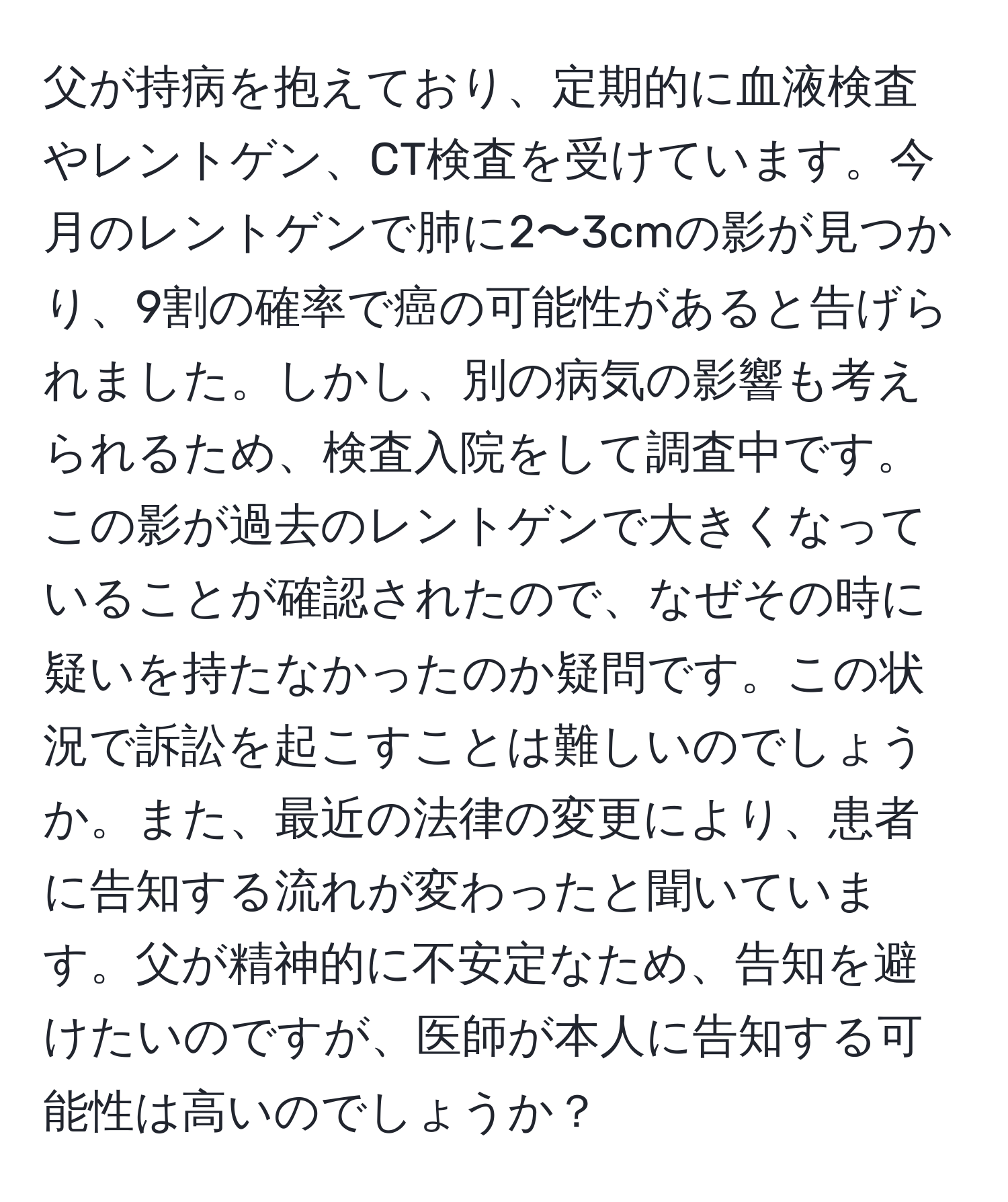 父が持病を抱えており、定期的に血液検査やレントゲン、CT検査を受けています。今月のレントゲンで肺に2〜3cmの影が見つかり、9割の確率で癌の可能性があると告げられました。しかし、別の病気の影響も考えられるため、検査入院をして調査中です。この影が過去のレントゲンで大きくなっていることが確認されたので、なぜその時に疑いを持たなかったのか疑問です。この状況で訴訟を起こすことは難しいのでしょうか。また、最近の法律の変更により、患者に告知する流れが変わったと聞いています。父が精神的に不安定なため、告知を避けたいのですが、医師が本人に告知する可能性は高いのでしょうか？