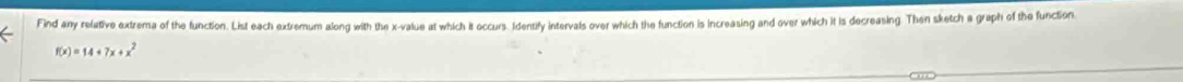 Find any relative extrema of the function. List each extremum along with the x -value at which it occurs. Identify intervals over which the function is increasing and over which it is decreasing. Then sketch a graph of the function.
f(x)=14+7x+x^2