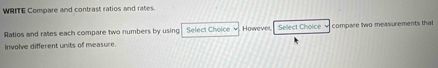 WRITE Compare and contrast ratios and rates. 
Ratios and rates each compare two numbers by using Select Choice . However, Select Choice compare two measurements that 
involve different units of measure.