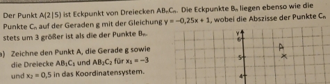 Der Punkt A(2|5) ist Eckpunkt von Dreiecken AB_nC_r. Die Eckpunkte B_n liegen ebenso wie die 
Punkte C_n auf der Geraden g mit der Gleichung y=-0,25x+1 , wobei die Abszisse der Punkte C_n
stets um 3 größer ist als die der Punkte B_n. 
a) Zeichne den Punkt A, die Gerade g sowie 
die Dreiecke AB_1C_1 und AB_2C_2 für x_1=-3
und x_2=0 ,5 in das Koordinatensystem.