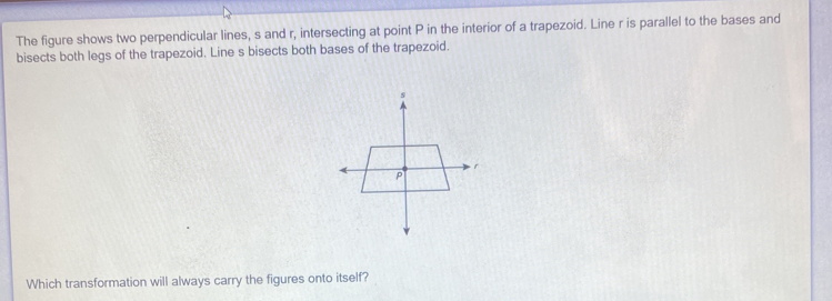 The figure shows two perpendicular lines, s and r, intersecting at point P in the interior of a trapezoid. Line r is parallel to the bases and 
bisects both legs of the trapezoid. Line s bisects both bases of the trapezoid. 
Which transformation will always carry the figures onto itself?