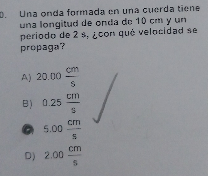 Una onda formada en una cuerda tiene
una longitud de onda de 10 cm y un
periodo de 2 s, ¿con qué velocidad se
propaga?
A) 20.00 cm/s 
B) 0.25 cm/s 
5.00 cm/s 
D) 2.00 cm/s 