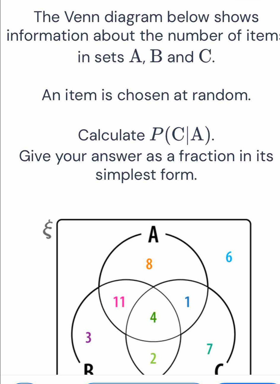 The Venn diagram below shows 
information about the number of item 
in sets A, B and C. 
An item is chosen at random. 
Calculate P(C|A). 
Give your answer as a fraction in its 
simplest form.