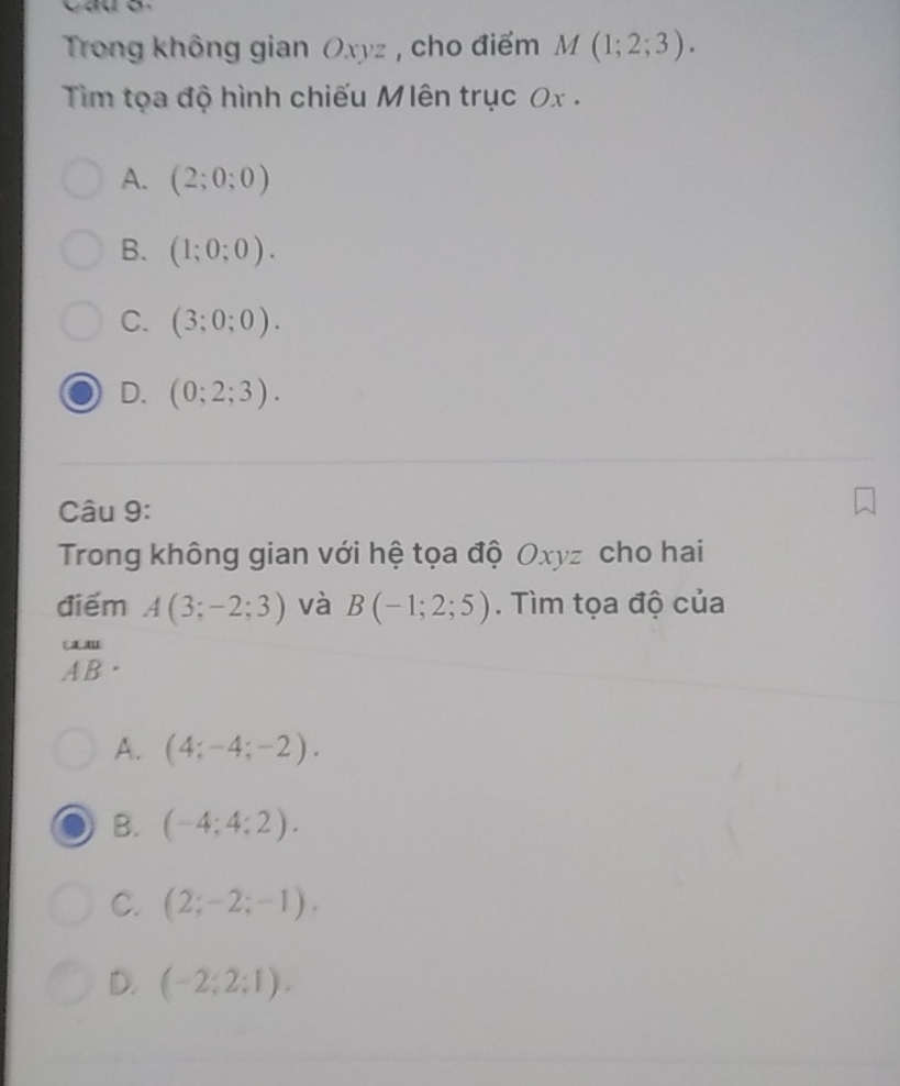 Trong không gian Oxyz , cho điểm M(1;2;3). 
Tim tọa độ hình chiếu Mlên trục 0x .
A. (2;0;0)
B. (1;0;0).
C. (3;0;0).
D. (0;2;3). 
Câu 9:
Trong không gian với hệ tọa độ Oxyz cho hai
điểm A(3;-2;3) và B(-1;2;5). Tìm tọa độ của
beginarrayr um ABendarray.
A. (4;-4;-2).
B. (-4;4;2).
C. (2;-2;-1).
D. (-2;2;1).