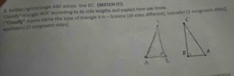 Rellect right trlangle ABC across line BC. (SKETCH ITI) 
Classify " triangle AC4" according to its side lengths and explain how you know 
"Classify" means name the type of triangle it is - Scalene (all sides different), isosceles (2 congruent sides] 

etililateral [ 5 congruent sides]