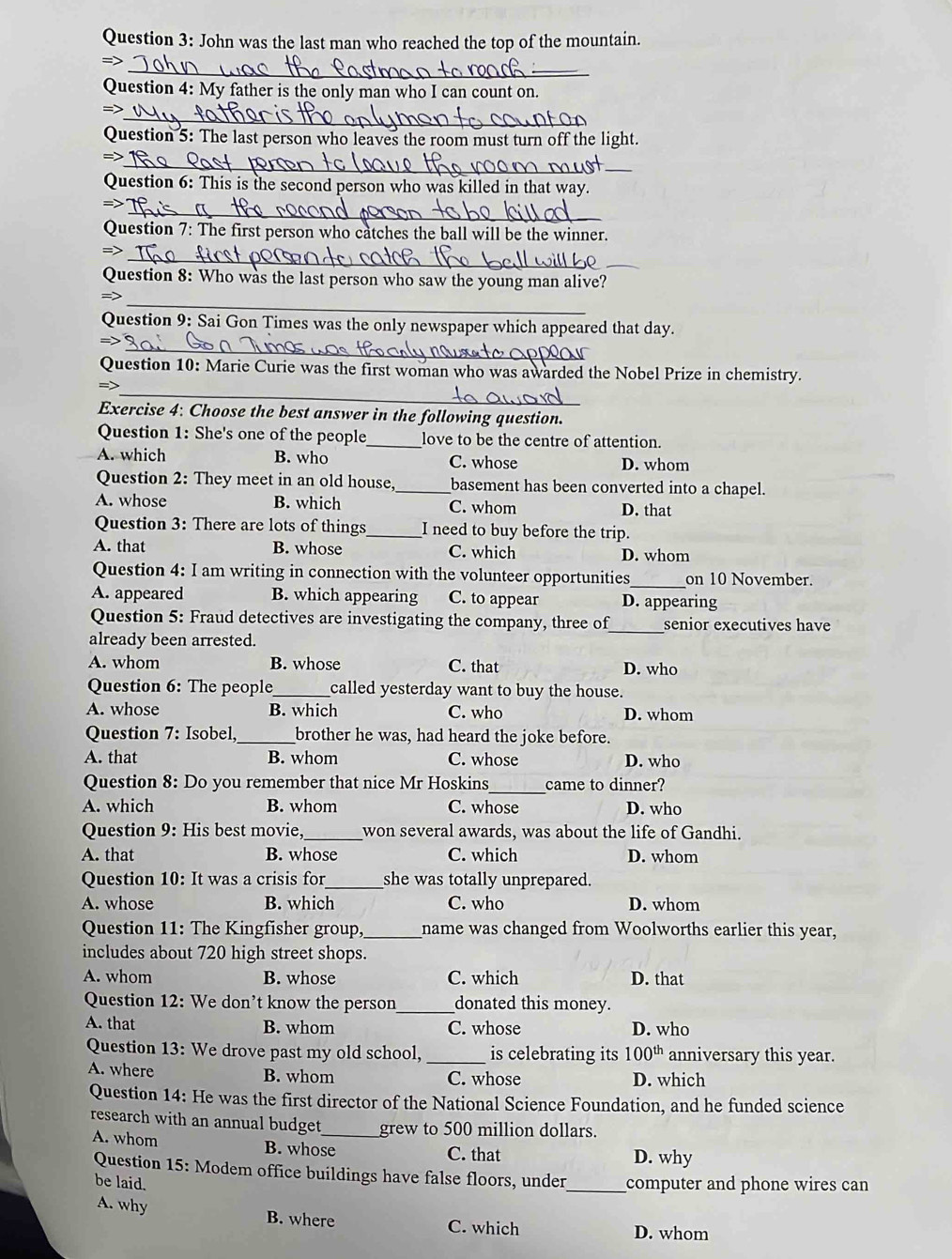 John was the last man who reached the top of the mountain.
_
=>
Question 4: My father is the only man who I can count on.
_
=>
Question 5: The last person who leaves the room must turn off the light.
_
_
=>
Question 6: This is the second person who was killed in that way.
_
->
Question 7: The first person who catches the ball will be the winner.
_
_
=>
Question 8: Who was the last person who saw the young man alive?
_
=>
Question 9: Sai Gon Times was the only newspaper which appeared that day.
_
Question 10: Marie Curie was the first woman who was awarded the Nobel Prize in chemistry.
_
Exercise 4: Choose the best answer in the following question.
Question 1: She's one of the people_ love to be the centre of attention.
A. which B. who C. whose D. whom
Question 2: They meet in an old house,_ basement has been converted into a chapel.
A. whose B. which C. whom D. that
Question 3: There are lots of things_ I need to buy before the trip.
A. that B. whose C. which D. whom
_
Question 4: I am writing in connection with the volunteer opportunities on 10 November.
A. appeared B. which appearing C. to appear D. appearing
Question 5: Fraud detectives are investigating the company, three of senior executives have
already been arrested.
_
A. whom B. whose C. that D. who
Question 6: The people_ called yesterday want to buy the house.
A. whose B. which C. who D. whom
Question 7: Isobel,_ brother he was, had heard the joke before.
A. that B. whom C. whose D. who
Question 8: Do you remember that nice Mr Hoskins _came to dinner?
A. which B. whom C. whose D. who
Question 9: His best movie,_ won several awards, was about the life of Gandhi.
A. that B. whose C. which D. whom
Question 10: It was a crisis for _she was totally unprepared.
A. whose B. which C. who D. whom
Question 11: The Kingfisher group, _name was changed from Woolworths earlier this year,
includes about 720 high street shops.
A. whom B. whose C. which D. that
Question 12: We don’t know the person_ donated this money.
A. that B. whom C. whose D. who
Question 13: We drove past my old school, _is celebrating its 100^(th) anniversary this year.
A. where B. whom C. whose D. which
Question 14: He was the first director of the National Science Foundation, and he funded science
research with an annual budget_ grew to 500 million dollars.
A. whom B. whose D. why
C. that
Question 15: Modem office buildings have false floors, under_ computer and phone wires can
be laid.
A. why B. where C. which
D. whom
