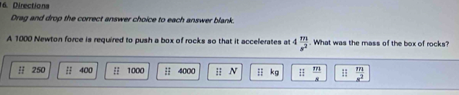 Directions 
Drag and drop the correct answer choice to each answer blank. 
A 1000 Newton force is required to push a box of rocks so that it accelerates at 4 m/s^2 . What was the mass of the box of rocks? 
:: 250 400 :: 1000 4000 :; N kg ::  m/8  ::  m/s^2 