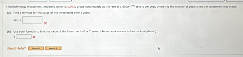 A biotechnology investment, originally worth $30,000, grows continuously at the rate of 1,000e^(0.10t) dollars per year, where t is the number of years since the investment was made. 
(a) Find a formula for the value of the investment after t years.
V(t)=□ *
(b) Use your formula to find the value of the investment after 7 years. (Round your answer to two decimal places.)
$□ *
Need Help? Read It Vartch It