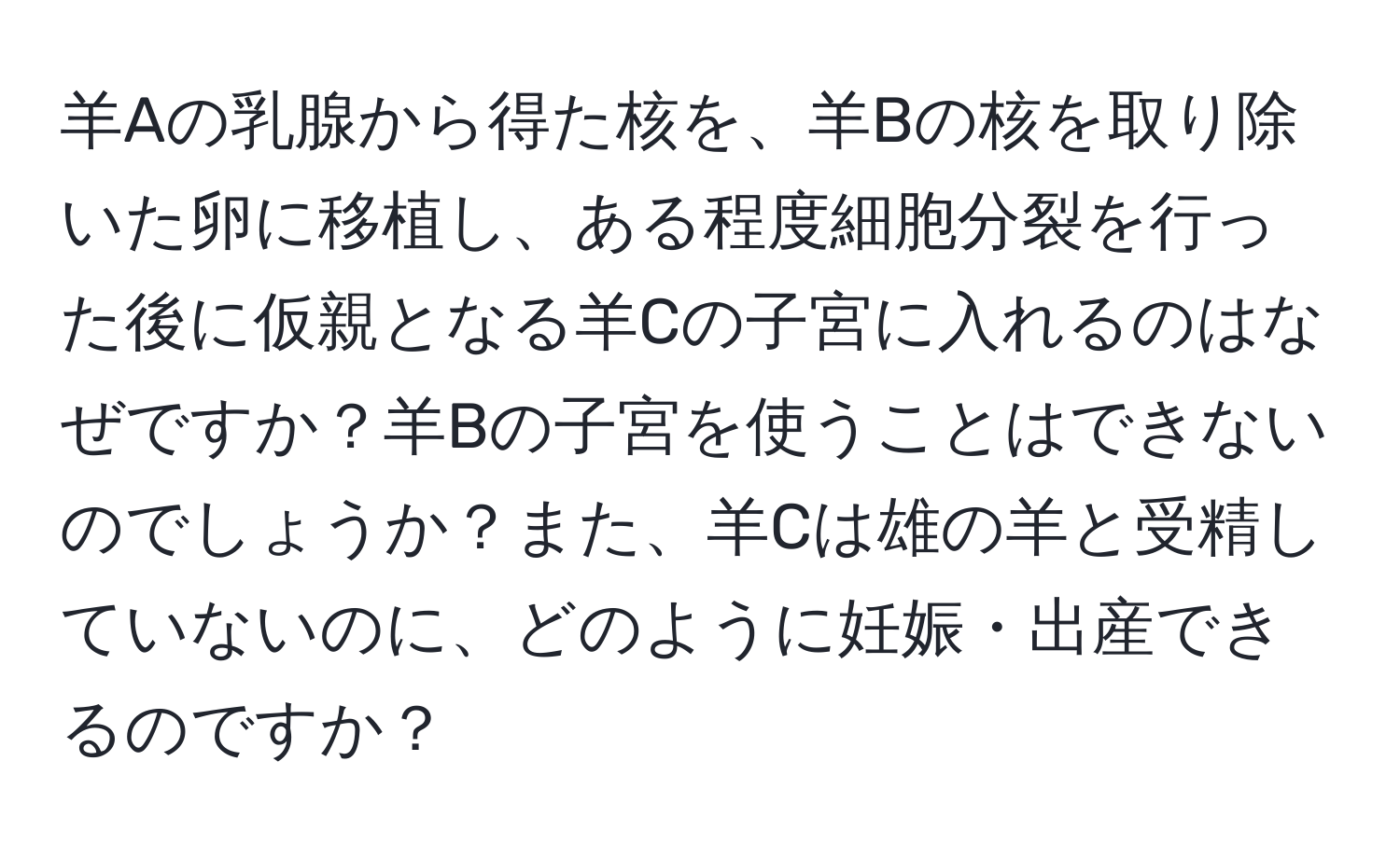 羊Aの乳腺から得た核を、羊Bの核を取り除いた卵に移植し、ある程度細胞分裂を行った後に仮親となる羊Cの子宮に入れるのはなぜですか？羊Bの子宮を使うことはできないのでしょうか？また、羊Cは雄の羊と受精していないのに、どのように妊娠・出産できるのですか？