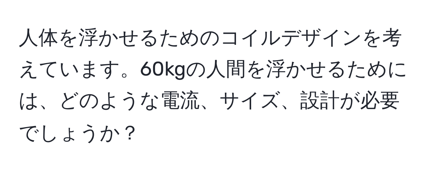 人体を浮かせるためのコイルデザインを考えています。60kgの人間を浮かせるためには、どのような電流、サイズ、設計が必要でしょうか？