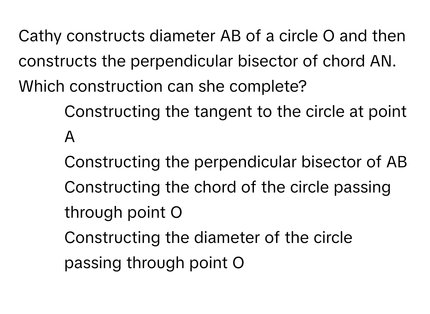 Cathy constructs diameter AB of a circle O and then constructs the perpendicular bisector of chord AN. Which construction can she complete?

1) Constructing the tangent to the circle at point A
2) Constructing the perpendicular bisector of AB
3) Constructing the chord of the circle passing through point O
4) Constructing the diameter of the circle passing through point O