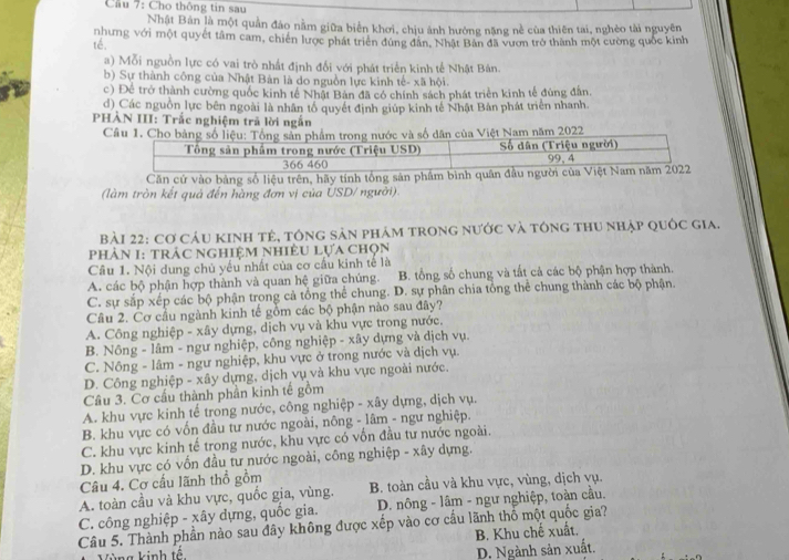 Cầu 7: Cho thông tin sau
Nhật Bản là một quản đảo nằm giữa biển khơi, chịu ánh hướng nặng nề của thiên tai, nghèo tài nguyên
té. nhưng với một quyết tâm cam, chiến lược phát triển đùng dân, Nhật Bản đã vươn trở thành một cường quốc kinh
a) Mỗi nguồn lực có vai trò nhất định đổi với phát triển kinh tế Nhật Bản.
b) Sự thành công của Nhật Bản là do nguồn lực kinh tế- xã hội.
c) Để trở thành cường quốc kinh tế Nhật Bản đã có chính sách phát triển kinh tế đủng đân,
d) Các nguồn lực bên ngoài là nhân tổ quyết định giúp kinh tế Nhật Bản phát triển nhanh.
PHẢN III: Trắc nghiệm trã lời ngắn
Câu 1. Cho bảng số liệu: Tổng sản phẩm trong nước và số dân của Việt Nam năm 2022
Tổng sản phẩm trong nước (Triệu USD) Số dân (Triệu người) 99、4
366 460
Căn cứ vào bảng số liệu trên, hãy tính tổng sản phẩm bình quân đầu người của Việt Nam năm 2022
(làm tròn kết quả đến hàng đơn vị của USD/ người).
Bài 22: Cơ Cáu kinh tẻ, tông sản phảm trong nước và tông thu nhập quốc gia.
phản 1: trác nghiệm nhiêu lựa chọn
Câu 1. Nội dung chủ yếu nhất của cơ cầu kinh tế là
A. các bộ phận hợp thành và quan hệ giữa chúng. B. tổng số chung và tất cả các bộ phận hợp thành.
C. sự sắp xếp các bộ phận trong cả tổng thể chung. D. sự phân chia tổng thể chung thành các bộ phận.
Câu 2. Cơ cầu ngành kinh tế gồm các bộ phận nào sau đây?
A. Công nghiệp - xây dựng, dịch vụ và khu vực trong nước.
B. Nông - lâm - ngư nghiệp, công nghiệp - xây dựng và dịch vụ.
C. Nông - lâm - ngư nghiệp, khu vực ở trong nước và dịch vụ.
D. Công nghiệp - xây dựng, dịch vụ và khu vực ngoài nước.
Câu 3. Cơ cầu thành phần kinh tế gồm
A. khu vực kinh tế trong nước, công nghiệp - xây dựng, dịch vụ.
B. khu vực có vốn đầu tư nước ngoài, nông - lâm - ngư nghiệp.
C. khu vực kinh tế trong nước, khu vực có vốn đầu tư nước ngoài.
D. khu vực có vốn đầu tư nước ngoài, công nghiệp - xây dựng.
Câu 4. Cơ cấu lãnh thổ gồm
A. toàn cầu và khu vực, quốc gia, vùng. B. toàn cầu và khu vực, vùng, dịch vụ.
C. công nghiệp - xây dựng, quốc gia.  D. nông - lâm - ngư nghiệp, toàn cầu.
Câu 5. Thành phần nào sau đây không được xếp vào cơ cầu lãnh thổ một quốc gia?
B. Khu chế xuất.
Vùng kinh tề
D. Ngành sản xuất.