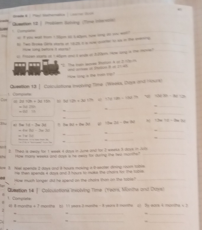 Grade 6 | Play! Mathematics Leamer Book
tracin
Question 12 | Problem Solxing (Time Intervail)
1. Complete:
5t a) If you wait from 1:55pm till) 5.40pm, how (long do you; wait)"
_
b): Two Brake Girls starts at 18:25. It is now quarter to six in the evening.
How long before it starts?
_
c) Frazen starts at 1:45pm and it ends at 3:20pm. How long is the moxie?_
*2: The train leaves Statfan A at 2: 10p/m
_
and armiies at Station B at 21:46.
How long is the train trip
Question 13 | Calculations involving Time: (Weeks, Days and Hours)
1. Complete:
Car a) 2d10h+3d15h Dì 5d12h+3d17h 17d13h-15d7h “ 1005-82727
=5d25h
_
_=
_
=
_
=6dth
a
_
Stu e) 5w1d-3w3d 5w9d+6w3d g) 13m 2d-6w9d  13=-5)=3a-3c
=4ur8d-3u3d
_=
=1w5d =_
_
Recause 1r-a me bum 90 Tể (Ttể ln ''bornowwaz'' tho đa =_
_
_
Mrit
2. Theo is away for 1 week 4 days in June and for 2 weeks 5 days in July
Vhả How many weeks and days is he away for during the two months?"_
Haw 3. Niel spends 2 days and 9 hours making a 6 seater dining room table.
He then spends 4 days and 3 hours to make the chairs for the table.
08 How much longer did he spend on the chairs than on the table?_
Ran
Question 14 | Calculations Involving Time (Years, Months and Days)
6
1. Complete:
6
a) 8 months + 7  months b) 1 1 years 3 months - 8 years 9 months c) 5y ears 4 months; x 3
_
2
_=
_=
=
Ce u __=_