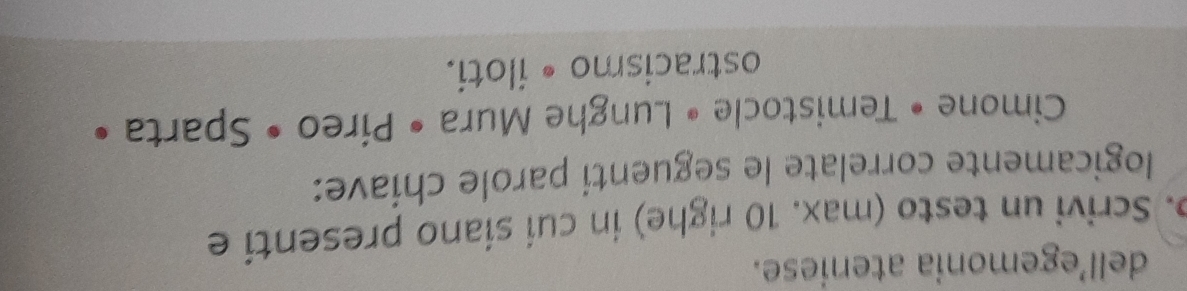 dell’egemonia ateniese. 
p. Scrivi un testo (max. 10 righe) in cuí síano presenti e 
logicamente correlate le seguenti parole chiave: 
Cimone • Temistocle • Lunghe Mura • Píreo • Sparta • 
ostracismo • iloti.