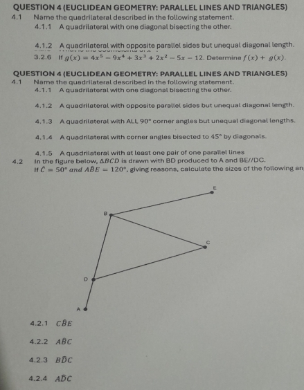 (EUCLIDEAN GEOMETRY: PARALLEL LINES AND TRIANGLES) 
4.1 Name the quadrilateral described in the following statement. 
4.1.1 A quadrilateral with one diagonal bisecting the other. 
4.1.2 A quadrilateral with opposite parallel sides but unequal diagonal length. 
3.2.6 if g(x)=4x^5-9x^4+3x^3+2x^2-5x-12 , Determine f(x)+g(x). 
QUESTION 4 (EUCLIDEAN GEOMETRY: PARALLEL LINES AND TRIANGLES) 
4.1 Name the quadrilateral described in the following statement. 
4.1.1 A quadrilateral with one diagonal bisecting the other 
4.1.2 A quadrilateral with opposite parallel sides but unequal diagonal length. 
4.1.3 A quadrilateral with ALL 90° corner angles but unequal diagonal lengths. 
4.1.4 A quadrilateral with corner angles bisected to 45° by diagonals. 
4.1.5 A quadrilateral with at least one pair of one parallel lines 
4.2 In the figure below, ΔBCD is drawn with BD produced to A and BEparallel DC, 
If C=50° and Awidehat BE=120° , giving reasons, calculate the sizes of the following an 
ε
B
C
D
A 
4.2.1 Coverline BE
4.2.2 ABC
4.2.3 Bwidehat DC
4.2.4 Awidehat DC