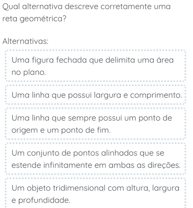 Qual alternativa descreve corretamente uma
reta geométrica?
Alternativas:
Uma figura fechada que delimita uma área
no plano.
Uma linha que possui largura e comprimento.
Uma linha que sempre possui um ponto de
origem e um ponto de fim.
Um conjunto de pontos alinhados que se
estende infinitamente em ambas as direções.
Um objeto tridimensional com altura, largura
e profundidade.