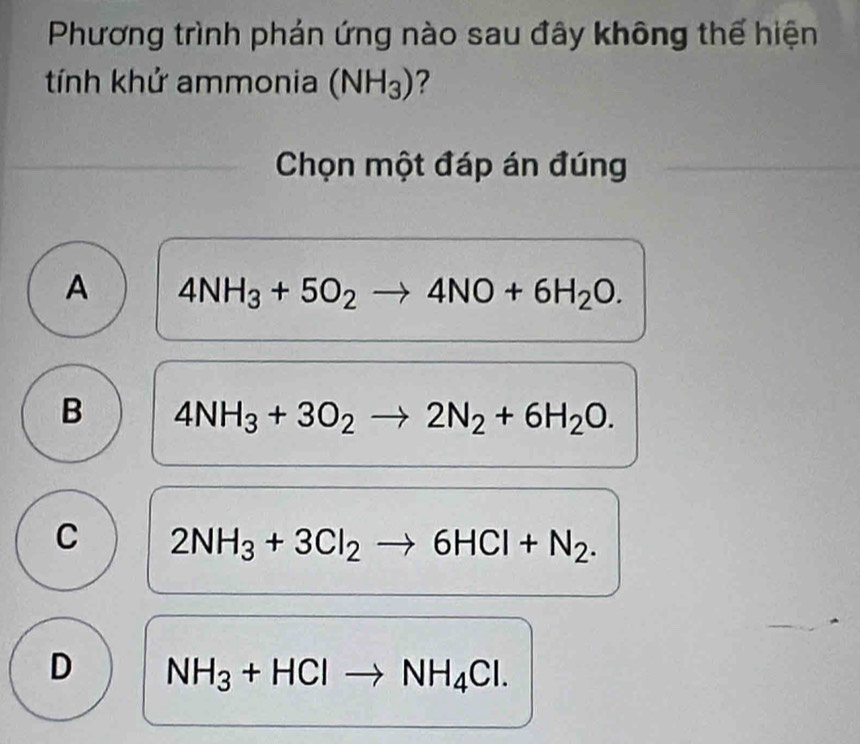 Phương trình phán ứng nào sau đây không thế hiện
tính khử ammonia (NH_3) ?
Chọn một đáp án đúng
A 4NH_3+5O_2to 4NO+6H_2O.
B 4NH_3+3O_2to 2N_2+6H_2O.
C 2NH_3+3Cl_2to 6HCl+N_2.
D NH_3+HClto NH_4Cl.