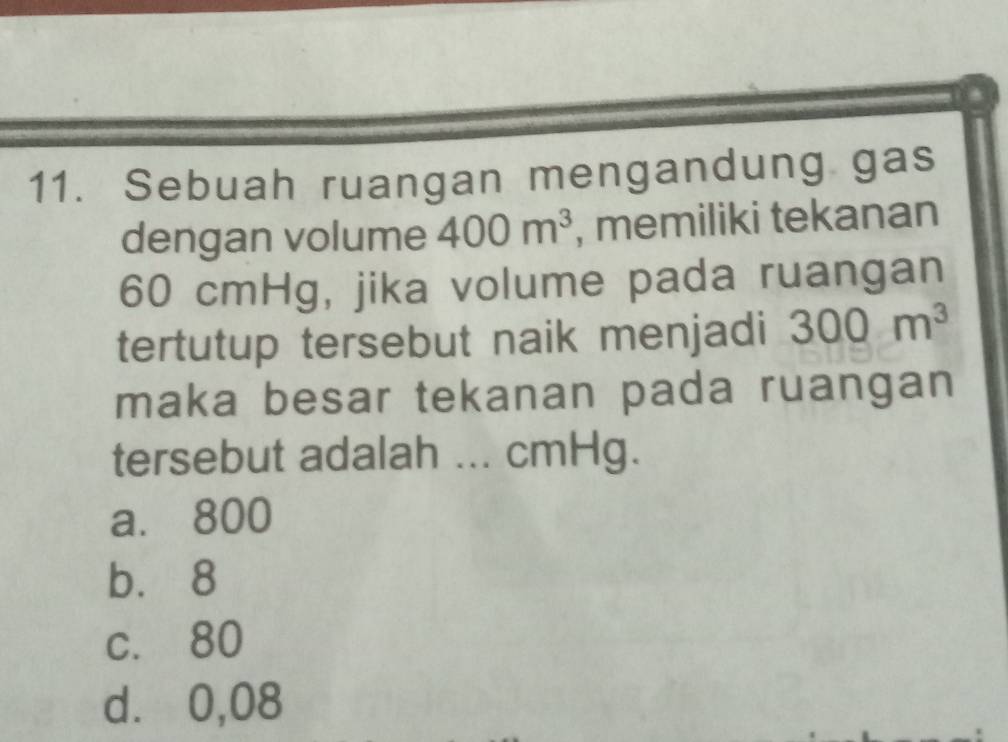 Sebuah ruangan mengandung gas
dengan volume 400m^3 , memiliki tekanan
60 cmHg, jika volume pada ruangan
tertutup tersebut naik menjadi 300m^3
maka besar tekanan pada ruangan
tersebut adalah ... cmHg.
a. 800
bù 8
c. 80
d⩾ 0,08