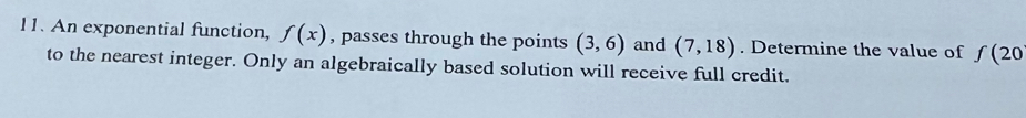 An exponential function, f(x) , passes through the points (3,6) and (7,18). Determine the value of f(20
to the nearest integer. Only an algebraically based solution will receive full credit.