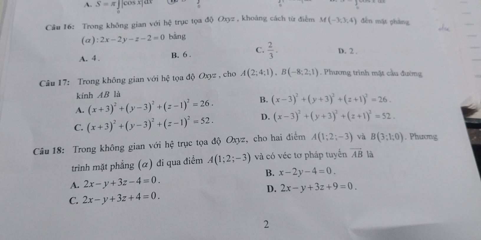 A. S=π ∈tlimits _0|cos x|dx
。
Câu 16: Trong không gian với hệ trục tọa độ Oxyz , khoảng cách từ điểm M(-3;3;4) đến mặt phầng
(α): 2x-2y-z-2=0 bằng
A. 4. B. 6.
C.  2/3 . D. 2.
Câu 17: Trong không gian với hệ tọa độ Oxyz , cho A(2;4;1), B(-8;2;1). Phương trình mặt cầu đường
kính AB là
A. (x+3)^2+(y-3)^2+(z-1)^2=26.
B. (x-3)^2+(y+3)^2+(z+1)^2=26.
D.
C. (x+3)^2+(y-3)^2+(z-1)^2=52. (x-3)^2+(y+3)^2+(z+1)^2=52. 
Câu 18: Trong không gian với hệ trục tọa độ Oxyz, cho hai điểm A(1;2;-3) và B(3;1;0). Phương
trình mặt phẳng (α) đi qua điểm A(1;2;-3) và có véc tơ pháp tuyến vector AB là
B. x-2y-4=0.
A. 2x-y+3z-4=0.
D. 2x-y+3z+9=0.
C. 2x-y+3z+4=0. 
2