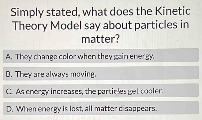 Simply stated, what does the Kinetic
Theory Model say about particles in
matter?
A. They change color when they gain energy.
B. They are always moving.
C. As energy increases, the particles get cooler.
D. When energy is lost, all matter disappears.