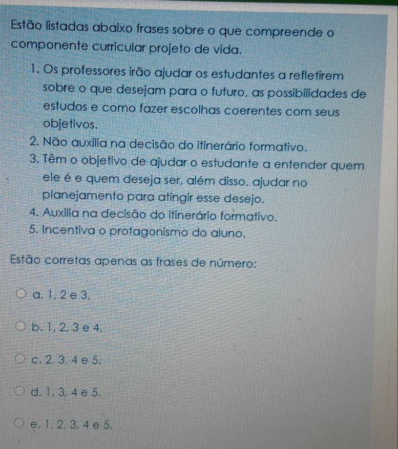 Estão listadas abaixo frases sobre o que compreende o
componente curricular projeto de vida.
1. Os professores irão ajudar os estudantes a refletirem
sobre o que desejam para o futuro, as possibilidades de
estudos e como fazer escolhas coerentes com seus
objetivos.
2. Não auxilia na decisão do itinerário formativo.
3. Têm o objetivo de ajudar o estudante a entender quem
ele é e quem deseja ser, além disso, ajudar no
planejamento para atingir esse desejo.
4. Auxilia na decisão do itinerário formativo.
5. Incentiva o protagonismo do aluno.
Estão corretas apenas as frases de número:
a. 1, 2 e 3.
b. 1, 2, 3 e 4.
c. 2, 3, 4 e 5.
d. 1, 3, 4 e 5.
e. 1, 2, 3, 4 e 5.