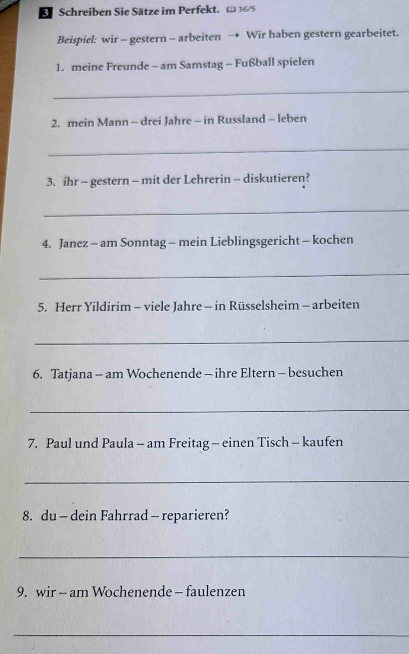 Schreiben Sie Sätze im Perfekt. m 36/5
Beispiel: wir - gestern - arbeiten → Wir haben gestern gearbeitet. 
1. meine Freunde - am Samstag - Fußball spielen 
_ 
2. mein Mann - drei Jahre - in Russland - leben 
_ 
3. ihr - gestern - mit der Lehrerin - diskutieren? 
_ 
4. Janez - am Sonntag - mein Lieblingsgericht - kochen 
_ 
5. Herr Yildirim - viele Jahre - in Rüsselsheim - arbeiten 
_ 
6. Tatjana - am Wochenende - ihre Eltern - besuchen 
_ 
7. Paul und Paula - am Freitag - einen Tisch - kaufen 
_ 
8. du - dein Fahrrad - reparieren? 
_ 
9. wir - am Wochenende - faulenzen 
_