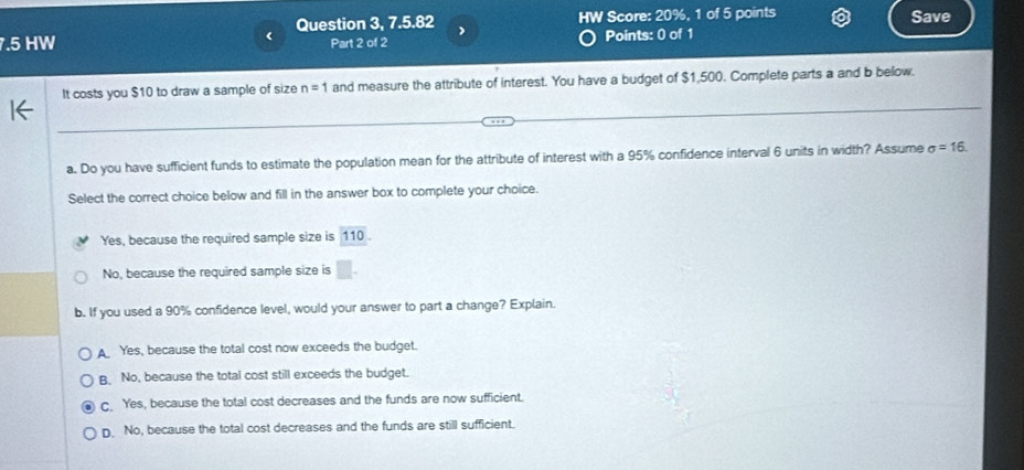 < Question 3, 7.5.82 IW Score:  20%, 1 of 5 points Save
7.5 HW Part 2 of 2 Points: 0 of 1
It costs you $10 to draw a sample of size n=1 and measure the attribute of interest. You have a budget of $1,500. Complete parts a and b below.
a. Do you have sufficient funds to estimate the population mean for the attribute of interest with a 95% confidence interval 6 units in width? Assume sigma =16
Select the correct choice below and fill in the answer box to complete your choice.
Yes, because the required sample size is 110
No, because the required sample size is
b. If you used a 90% confidence level, would your answer to part a change? Explain.
A Yes, because the total cost now exceeds the budget.
B. No, because the total cost still exceeds the budget.
C. Yes, because the total cost decreases and the funds are now sufficient.
D. No, because the total cost decreases and the funds are still sufficient.