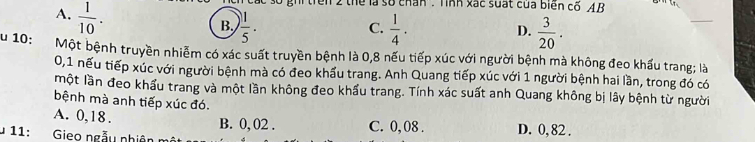 A.  1/10 . 
ghi trên 2 thể là số chấn': Tính xác suất của biển cố AB
B,  1/5 .  1/4 .  3/20 . 
C.
D.
u 10: Một bệnh truyền nhiễm có xác suất truyền bệnh là 0,8 nếu tiếp xúc với người bệnh mà không đeo khẩu trang; là
0,1 nếu tiếp xúc với người bệnh mà có đeo khẩu trang. Anh Quang tiếp xúc với 1 người bệnh hai lần, trong đó có
một lần đeo khẩu trang và một lần không đeo khẩu trang. Tính xác suất anh Quang không bị lây bệnh từ người
bệnh mà anh tiếp xúc đó.
A. 0,18. B. 0, 02. C. 0, 08. D. 0, 82.
* 11: Gieo ngẫu nhiên