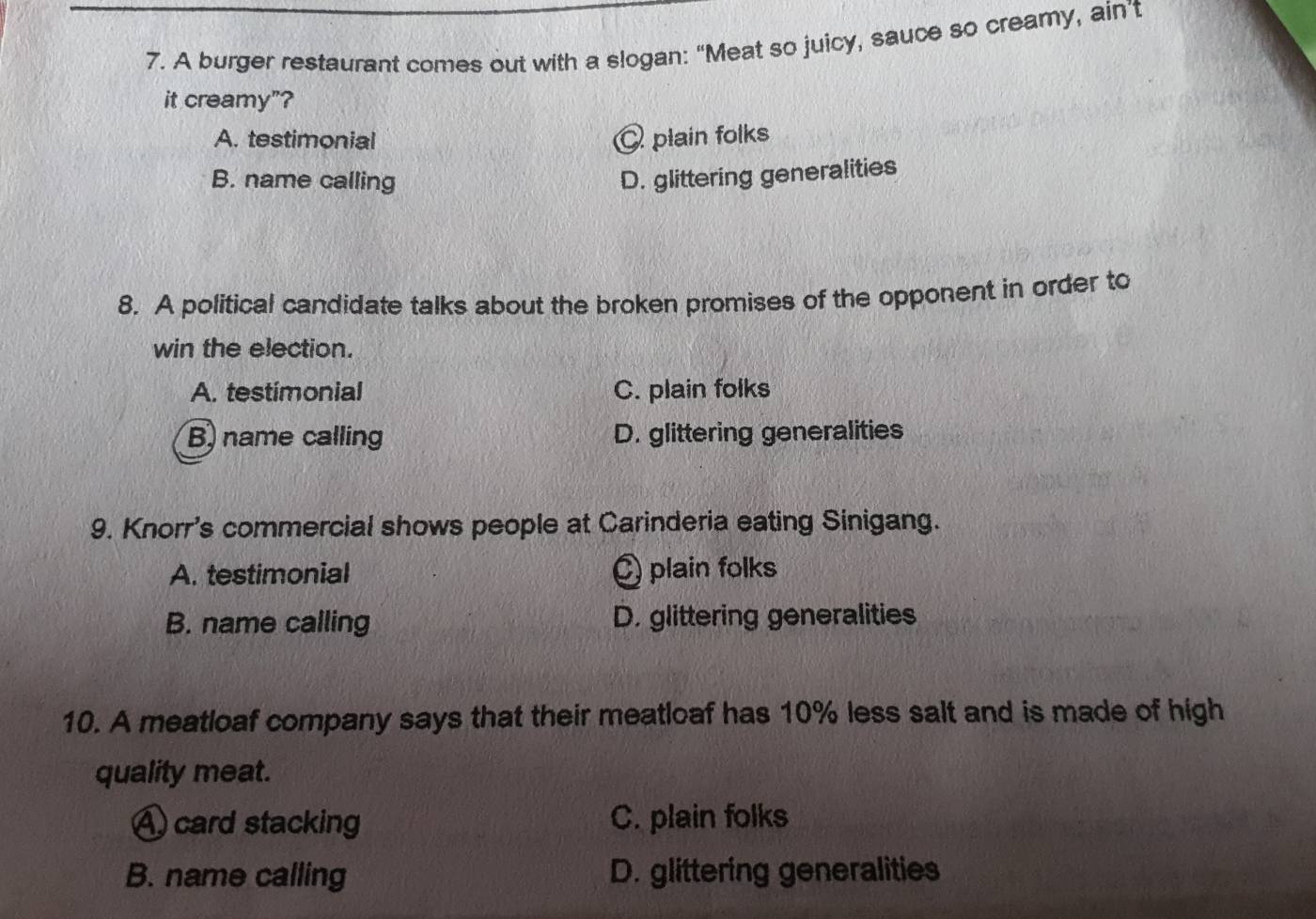 A burger restaurant comes out with a slogan: “Meat so juicy, sauce so creamy, ain’t
it creamy"?
A. testimonial plain folks
B. name calling D. glittering generalities
8. A political candidate talks about the broken promises of the opponent in order to
win the election.
A. testimonial C. plain folks
B) name calling D. glittering generalities
9. Knorr's commercial shows people at Carinderia eating Sinigang.
A. testimonial Q plain folks
B. name calling D. glittering generalities
10. A meatloaf company says that their meatloaf has 10% less salt and is made of high
quality meat.
A card stacking C. plain folks
B. name calling D. glittering generalities